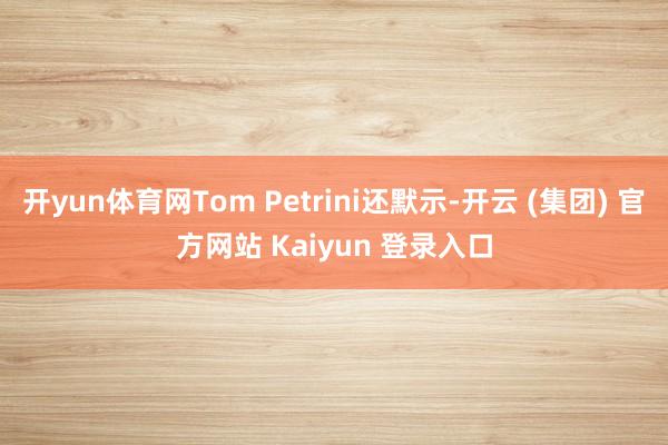 开yun体育网Tom Petrini还默示-开云 (集团) 官方网站 Kaiyun 登录入口