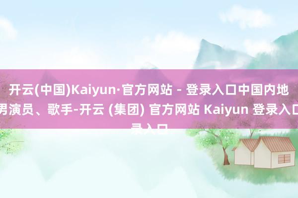 开云(中国)Kaiyun·官方网站 - 登录入口中国内地男演员、歌手-开云 (集团) 官方网站 Kaiyun 登录入口