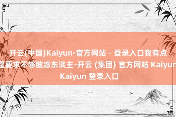 开云(中国)Kaiyun·官方网站 - 登录入口我有点记挂是不是要求不够眩惑东谈主-开云 (集团) 官方网站 Kaiyun 登录入口