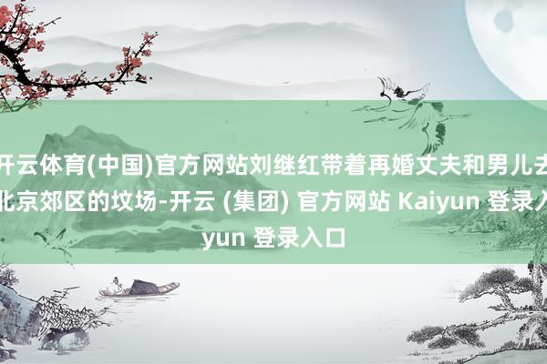开云体育(中国)官方网站刘继红带着再婚丈夫和男儿去了北京郊区的坟场-开云 (集团) 官方网站 Kaiyun 登录入口