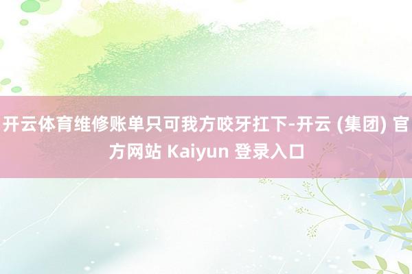 开云体育维修账单只可我方咬牙扛下-开云 (集团) 官方网站 Kaiyun 登录入口