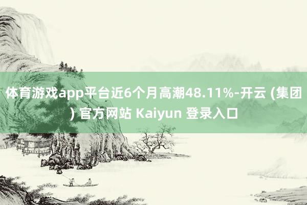 体育游戏app平台近6个月高潮48.11%-开云 (集团) 官方网站 Kaiyun 登录入口