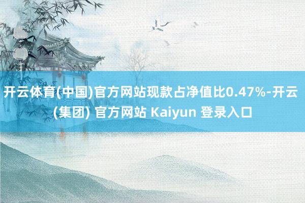 开云体育(中国)官方网站现款占净值比0.47%-开云 (集团) 官方网站 Kaiyun 登录入口