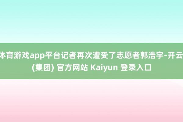 体育游戏app平台记者再次遭受了志愿者郭浩宇-开云 (集团) 官方网站 Kaiyun 登录入口