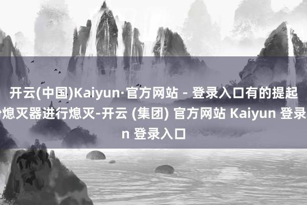 开云(中国)Kaiyun·官方网站 - 登录入口有的提起干粉熄灭器进行熄灭-开云 (集团) 官方网站 Kaiyun 登录入口