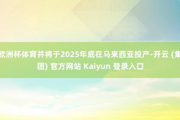 欧洲杯体育并将于2025年底在马来西亚投产-开云 (集团) 官方网站 Kaiyun 登录入口