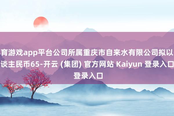 体育游戏app平台公司所属重庆市自来水有限公司拟以东谈主民币65-开云 (集团) 官方网站 Kaiyun 登录入口