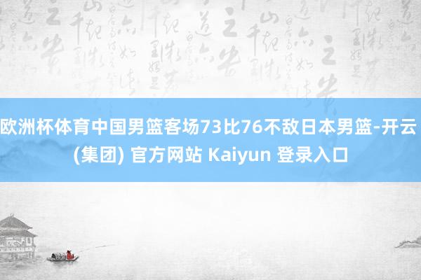 欧洲杯体育中国男篮客场73比76不敌日本男篮-开云 (集团) 官方网站 Kaiyun 登录入口