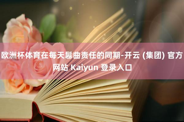 欧洲杯体育在每天鬈曲责任的同期-开云 (集团) 官方网站 Kaiyun 登录入口