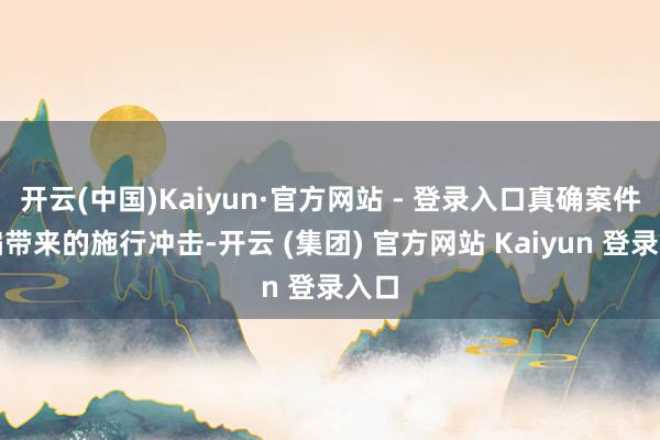 开云(中国)Kaiyun·官方网站 - 登录入口真确案件改编带来的施行冲击-开云 (集团) 官方网站 Kaiyun 登录入口