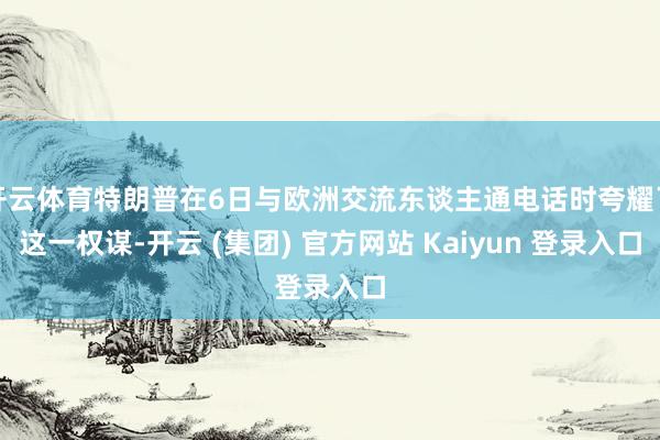 开云体育特朗普在6日与欧洲交流东谈主通电话时夸耀了这一权谋-开云 (集团) 官方网站 Kaiyun 登录入口