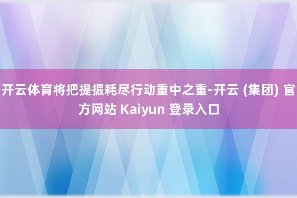 开云体育将把提振耗尽行动重中之重-开云 (集团) 官方网站 Kaiyun 登录入口