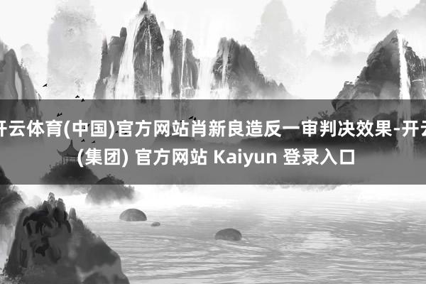 开云体育(中国)官方网站肖新良造反一审判决效果-开云 (集团) 官方网站 Kaiyun 登录入口