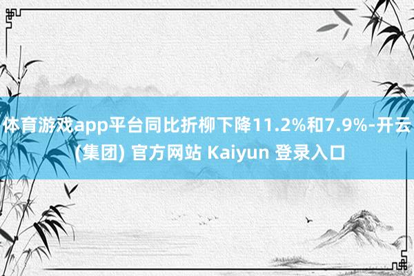 体育游戏app平台同比折柳下降11.2%和7.9%-开云 (集团) 官方网站 Kaiyun 登录入口
