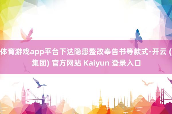 体育游戏app平台下达隐患整改奉告书等款式-开云 (集团) 官方网站 Kaiyun 登录入口