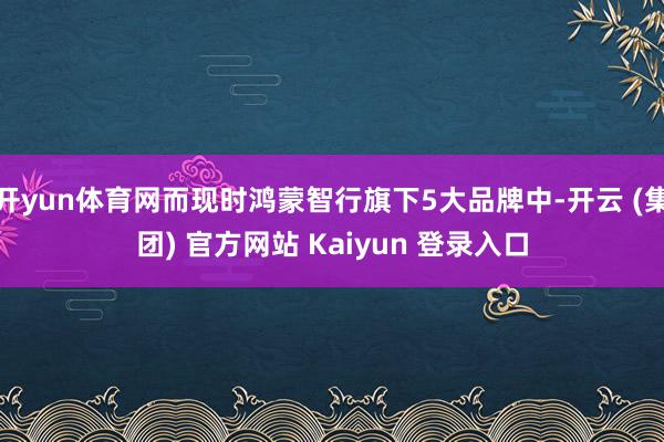 开yun体育网而现时鸿蒙智行旗下5大品牌中-开云 (集团) 官方网站 Kaiyun 登录入口