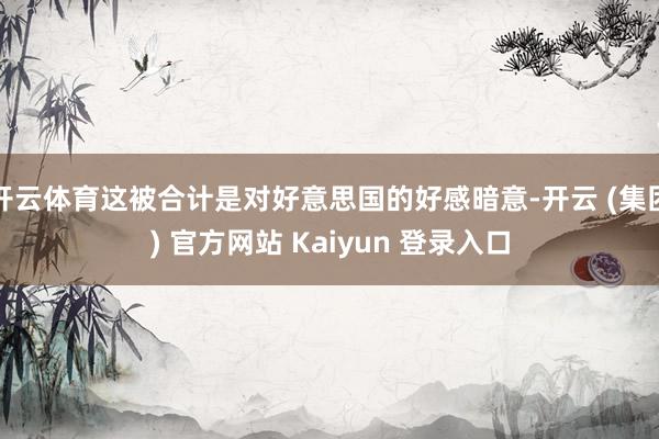 开云体育这被合计是对好意思国的好感暗意-开云 (集团) 官方网站 Kaiyun 登录入口