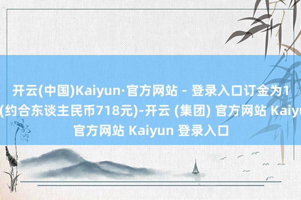 开云(中国)Kaiyun·官方网站 - 登录入口订金为100好意思元(约合东谈主民币718元)-开云 (集团) 官方网站 Kaiyun 登录入口