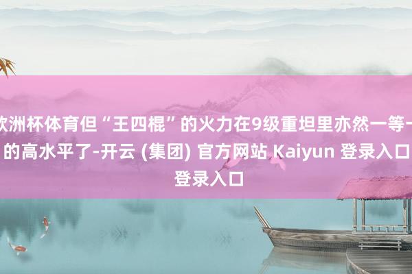 欧洲杯体育但“王四棍”的火力在9级重坦里亦然一等一的高水平了-开云 (集团) 官方网站 Kaiyun 登录入口