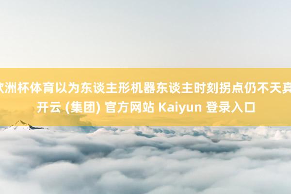 欧洲杯体育以为东谈主形机器东谈主时刻拐点仍不天真-开云 (集团) 官方网站 Kaiyun 登录入口