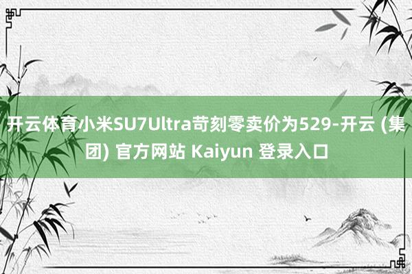 开云体育小米SU7Ultra苛刻零卖价为529-开云 (集团) 官方网站 Kaiyun 登录入口