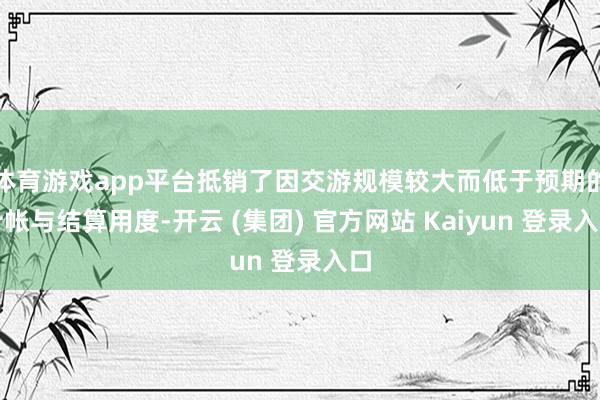 体育游戏app平台抵销了因交游规模较大而低于预期的计帐与结算用度-开云 (集团) 官方网站 Kaiyun 登录入口