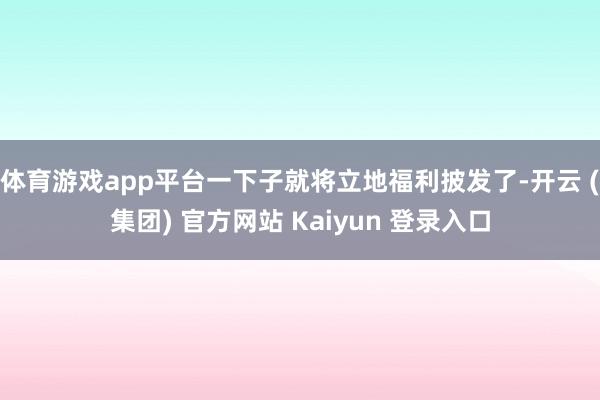 体育游戏app平台一下子就将立地福利披发了-开云 (集团) 官方网站 Kaiyun 登录入口