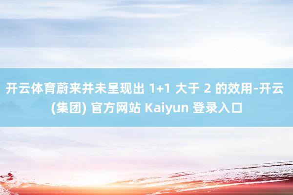 开云体育蔚来并未呈现出 1+1 大于 2 的效用-开云 (集团) 官方网站 Kaiyun 登录入口