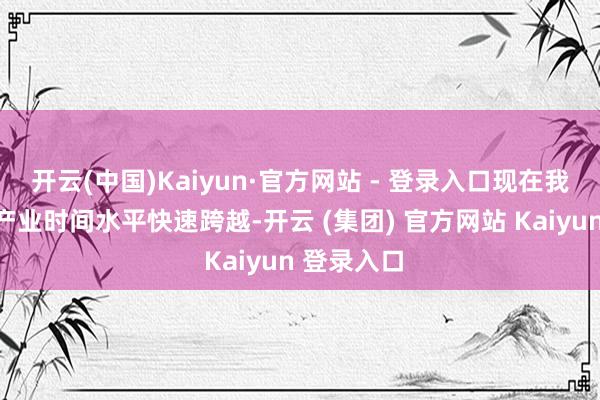 开云(中国)Kaiyun·官方网站 - 登录入口现在我国的光伏产业时间水平快速跨越-开云 (集团) 官方网站 Kaiyun 登录入口