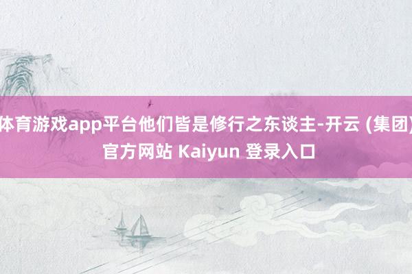 体育游戏app平台他们皆是修行之东谈主-开云 (集团) 官方网站 Kaiyun 登录入口