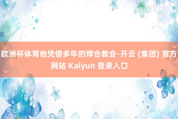 欧洲杯体育他凭借多年的焊合教会-开云 (集团) 官方网站 Kaiyun 登录入口