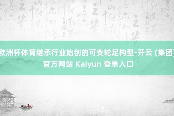 欧洲杯体育继承行业始创的可变轮足构型-开云 (集团) 官方网站 Kaiyun 登录入口