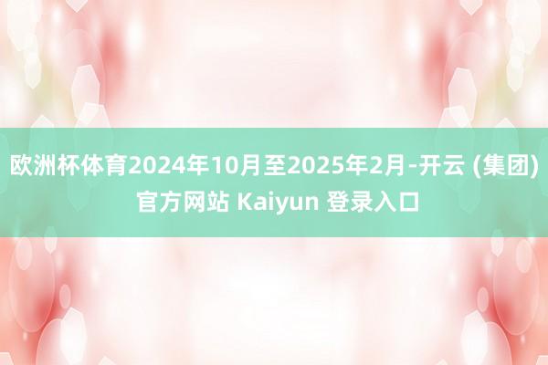 欧洲杯体育2024年10月至2025年2月-开云 (集团) 官方网站 Kaiyun 登录入口