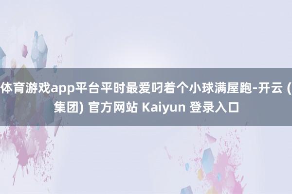 体育游戏app平台平时最爱叼着个小球满屋跑-开云 (集团) 官方网站 Kaiyun 登录入口