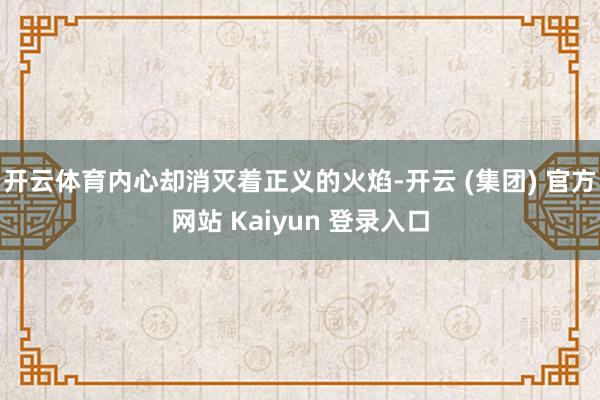 开云体育内心却消灭着正义的火焰-开云 (集团) 官方网站 Kaiyun 登录入口