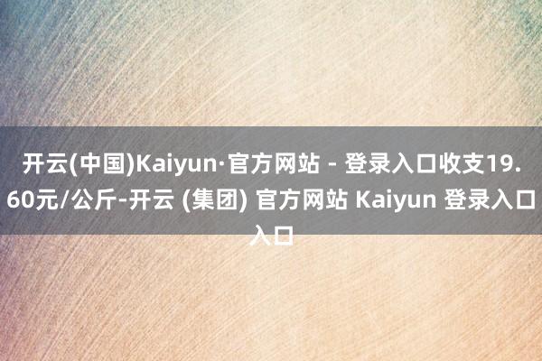 开云(中国)Kaiyun·官方网站 - 登录入口收支19.60元/公斤-开云 (集团) 官方网站 Kaiyun 登录入口