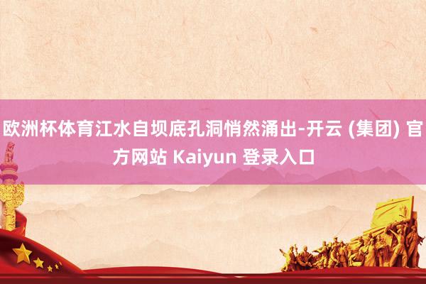 欧洲杯体育江水自坝底孔洞悄然涌出-开云 (集团) 官方网站 Kaiyun 登录入口