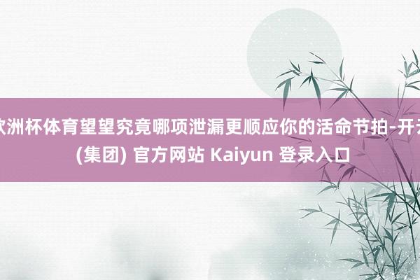 欧洲杯体育望望究竟哪项泄漏更顺应你的活命节拍-开云 (集团) 官方网站 Kaiyun 登录入口