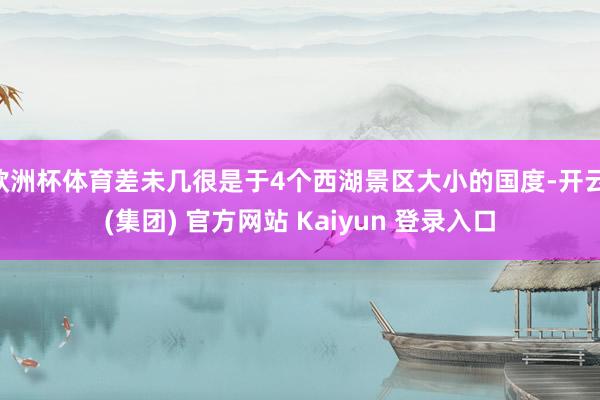 欧洲杯体育差未几很是于4个西湖景区大小的国度-开云 (集团) 官方网站 Kaiyun 登录入口