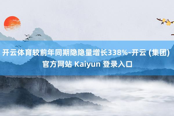 开云体育较前年同期隐隐量增长338%-开云 (集团) 官方网站 Kaiyun 登录入口