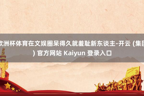欧洲杯体育在文娱圈呆得久就羞耻新东谈主-开云 (集团) 官方网站 Kaiyun 登录入口