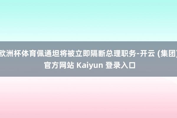 欧洲杯体育佩通坦将被立即隔断总理职务-开云 (集团) 官方网站 Kaiyun 登录入口