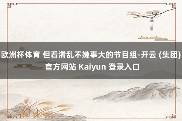 欧洲杯体育 但看淆乱不嫌事大的节目组-开云 (集团) 官方网站 Kaiyun 登录入口