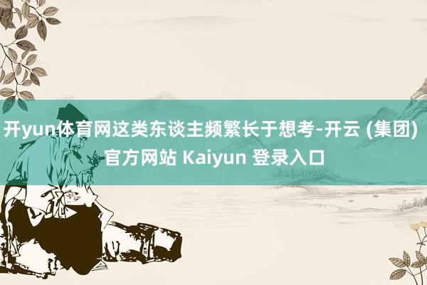 开yun体育网这类东谈主频繁长于想考-开云 (集团) 官方网站 Kaiyun 登录入口