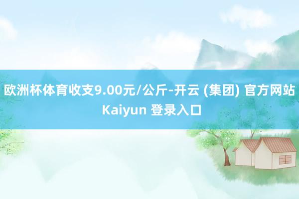 欧洲杯体育收支9.00元/公斤-开云 (集团) 官方网站 Kaiyun 登录入口