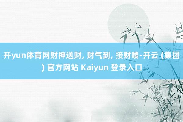 开yun体育网财神送财, 财气到, 接财喽-开云 (集团) 官方网站 Kaiyun 登录入口