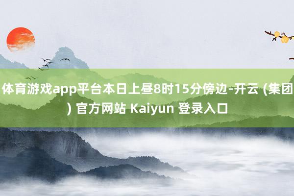 体育游戏app平台本日上昼8时15分傍边-开云 (集团) 官方网站 Kaiyun 登录入口