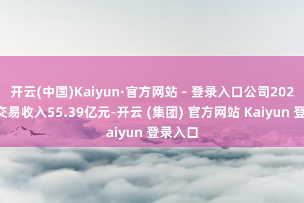 开云(中国)Kaiyun·官方网站 - 登录入口公司2024年度交易收入55.39亿元-开云 (集团) 官方网站 Kaiyun 登录入口