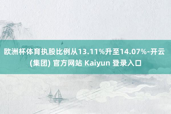 欧洲杯体育执股比例从13.11%升至14.07%-开云 (集团) 官方网站 Kaiyun 登录入口