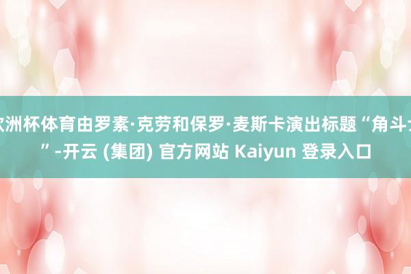 欧洲杯体育由罗素·克劳和保罗·麦斯卡演出标题“角斗士”-开云 (集团) 官方网站 Kaiyun 登录入口